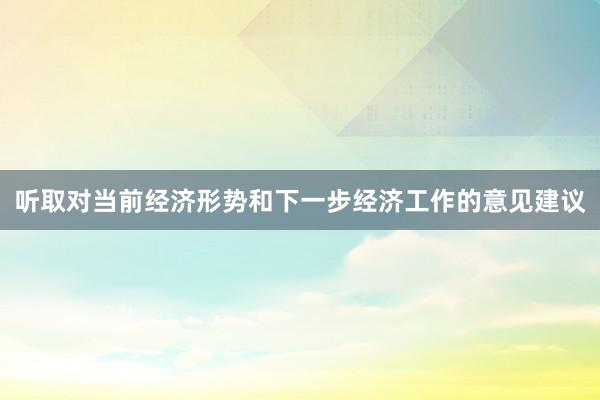 听取对当前经济形势和下一步经济工作的意见建议