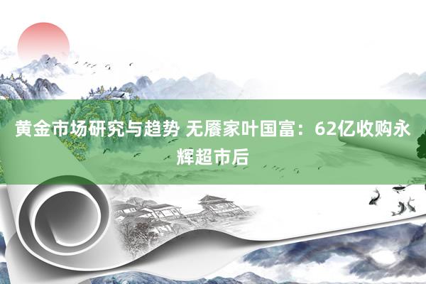 黄金市场研究与趋势 无餍家叶国富：62亿收购永辉超市后