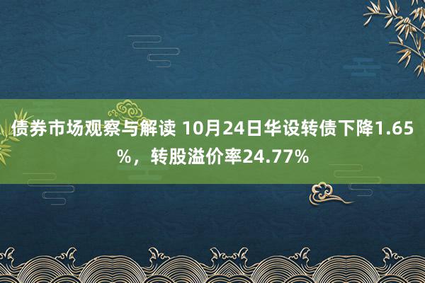 债券市场观察与解读 10月24日华设转债下降1.65%，转股溢价率24.77%