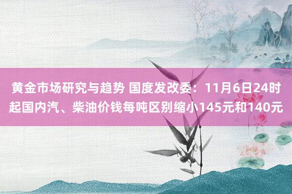 黄金市场研究与趋势 国度发改委：11月6日24时起国内汽、柴油价钱每吨区别缩小145元和140元