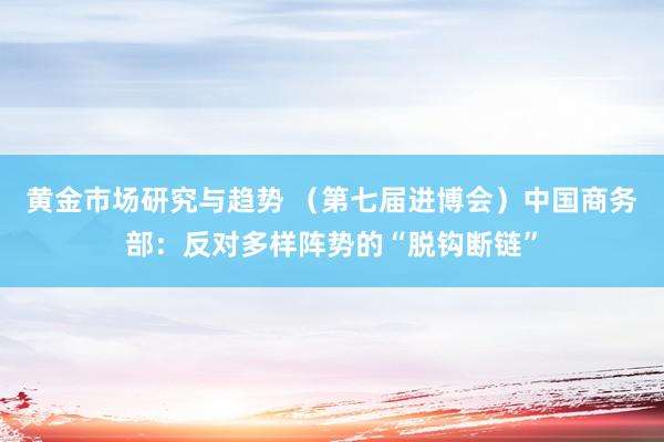 黄金市场研究与趋势 （第七届进博会）中国商务部：反对多样阵势的“脱钩断链”