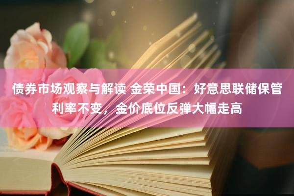 债券市场观察与解读 金荣中国：好意思联储保管利率不变，金价底位反弹大幅走高