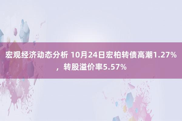 宏观经济动态分析 10月24日宏柏转债高潮1.27%，转股溢价率5.57%