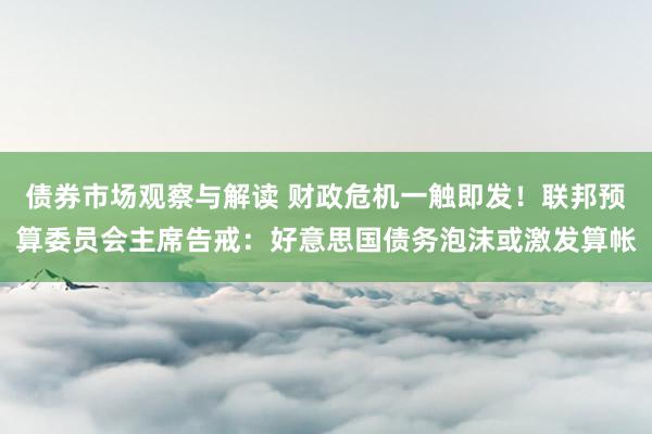 债券市场观察与解读 财政危机一触即发！联邦预算委员会主席告戒：好意思国债务泡沫或激发算帐