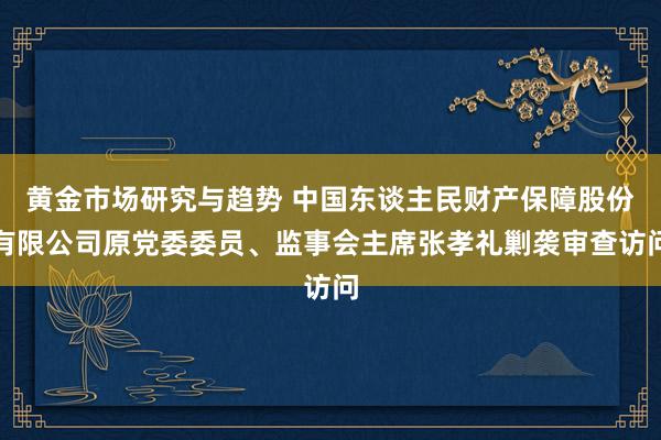 黄金市场研究与趋势 中国东谈主民财产保障股份有限公司原党委委员、监事会主席张孝礼剿袭审查访问