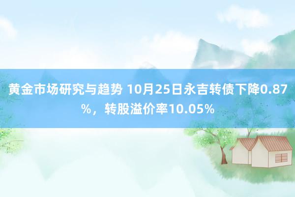 黄金市场研究与趋势 10月25日永吉转债下降0.87%，转股溢价率10.05%