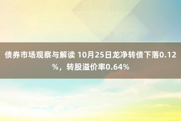 债券市场观察与解读 10月25日龙净转债下落0.12%，转股溢价率0.64%