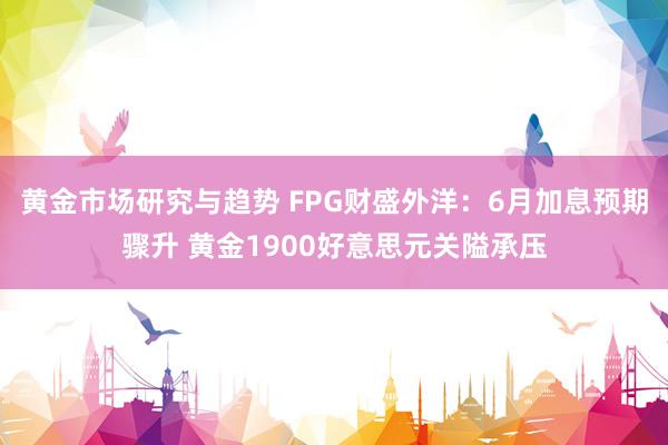 黄金市场研究与趋势 FPG财盛外洋：6月加息预期骤升 黄金1900好意思元关隘承压