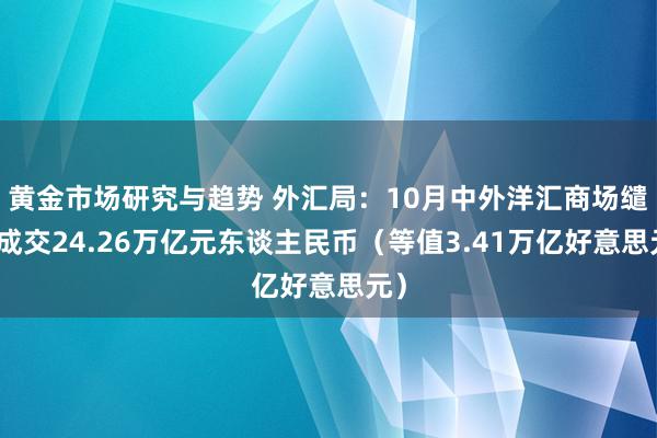 黄金市场研究与趋势 外汇局：10月中外洋汇商场缱绻成交24.26万亿元东谈主民币（等值3.41万亿好意思元）