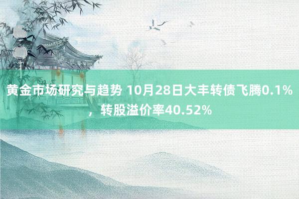 黄金市场研究与趋势 10月28日大丰转债飞腾0.1%，转股溢价率40.52%