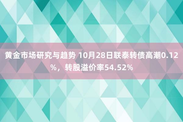 黄金市场研究与趋势 10月28日联泰转债高潮0.12%，转股溢价率54.52%