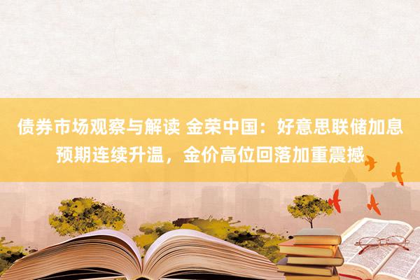 债券市场观察与解读 金荣中国：好意思联储加息预期连续升温，金价高位回落加重震撼