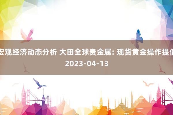 宏观经济动态分析 大田全球贵金属: 现货黄金操作提倡2023-04-13