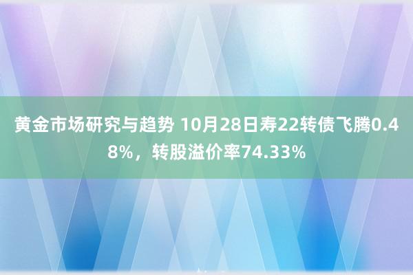 黄金市场研究与趋势 10月28日寿22转债飞腾0.48%，转股溢价率74.33%