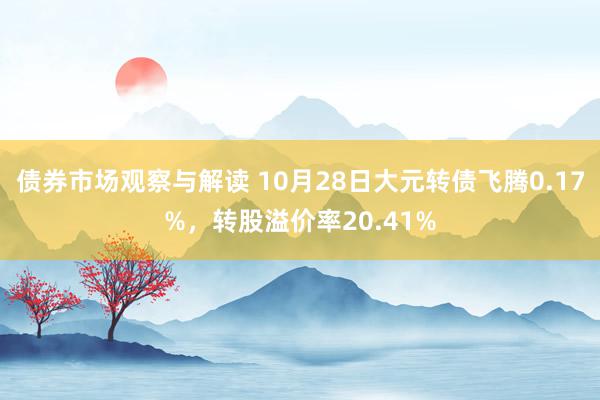 债券市场观察与解读 10月28日大元转债飞腾0.17%，转股溢价率20.41%