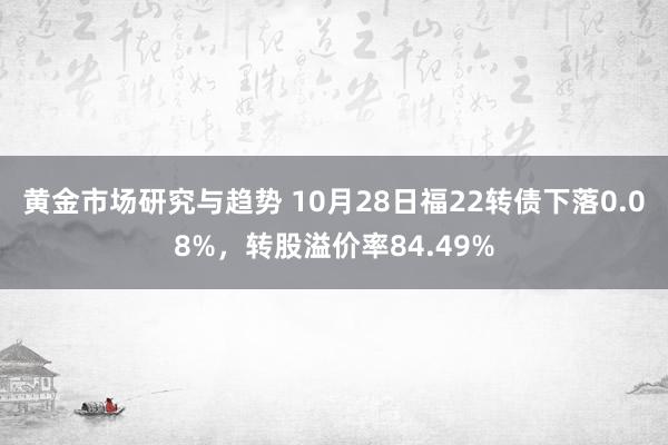 黄金市场研究与趋势 10月28日福22转债下落0.08%，转股溢价率84.49%