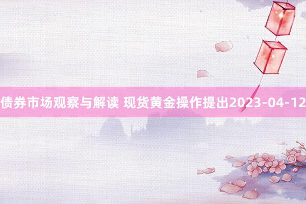 债券市场观察与解读 现货黄金操作提出2023-04-12