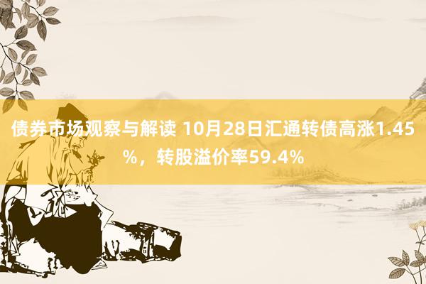 债券市场观察与解读 10月28日汇通转债高涨1.45%，转股溢价率59.4%