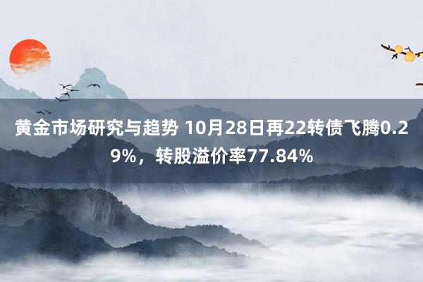 黄金市场研究与趋势 10月28日再22转债飞腾0.29%，转股溢价率77.84%