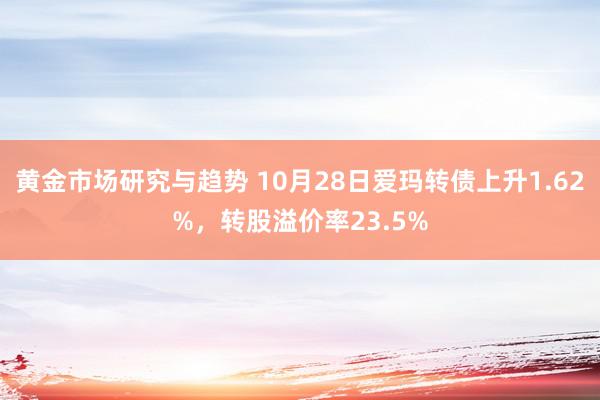 黄金市场研究与趋势 10月28日爱玛转债上升1.62%，转股溢价率23.5%