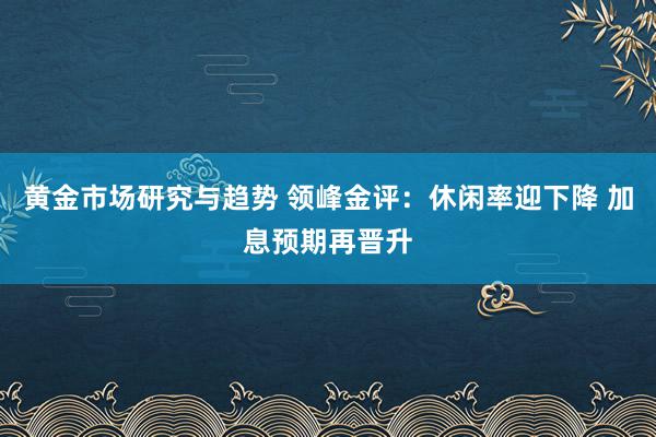 黄金市场研究与趋势 领峰金评：休闲率迎下降 加息预期再晋升