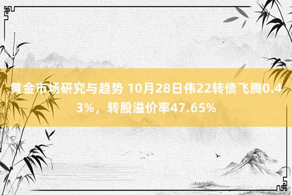 黄金市场研究与趋势 10月28日伟22转债飞腾0.43%，转股溢价率47.65%