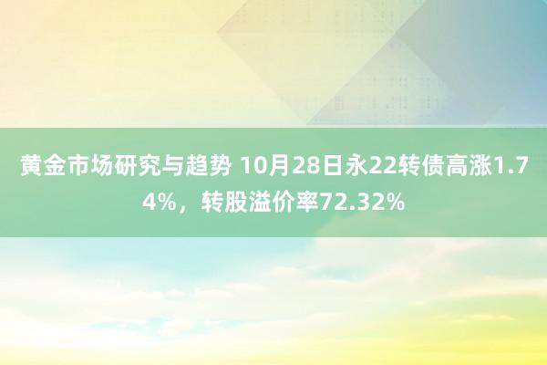 黄金市场研究与趋势 10月28日永22转债高涨1.74%，转股溢价率72.32%