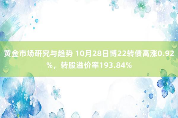 黄金市场研究与趋势 10月28日博22转债高涨0.92%，转股溢价率193.84%