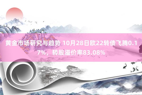 黄金市场研究与趋势 10月28日欧22转债飞腾0.17%，转股溢价率83.08%