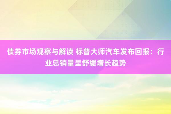 债券市场观察与解读 标普大师汽车发布回报：行业总销量呈舒缓增长趋势