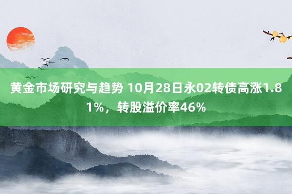 黄金市场研究与趋势 10月28日永02转债高涨1.81%，转股溢价率46%