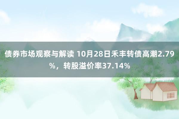 债券市场观察与解读 10月28日禾丰转债高潮2.79%，转股溢价率37.14%