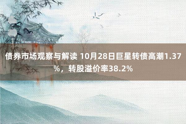 债券市场观察与解读 10月28日巨星转债高潮1.37%，转股溢价率38.2%