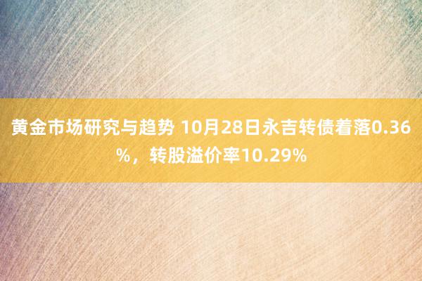 黄金市场研究与趋势 10月28日永吉转债着落0.36%，转股溢价率10.29%