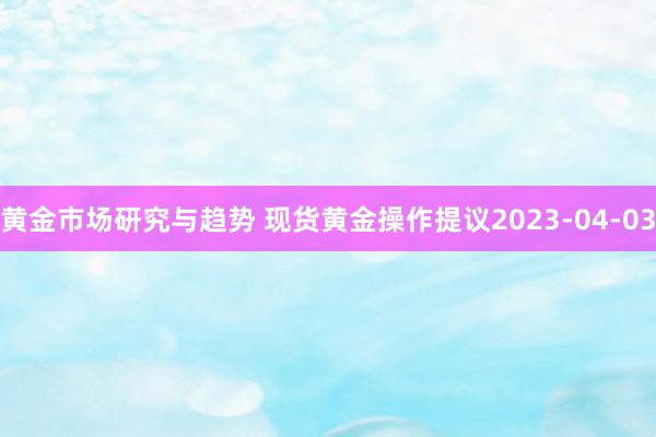 黄金市场研究与趋势 现货黄金操作提议2023-04-03