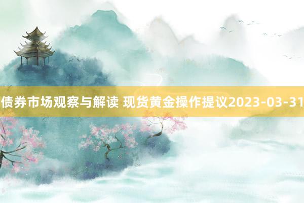 债券市场观察与解读 现货黄金操作提议2023-03-31