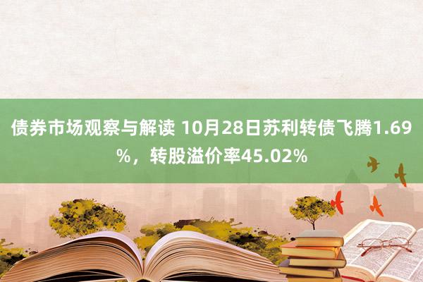 债券市场观察与解读 10月28日苏利转债飞腾1.69%，转股溢价率45.02%