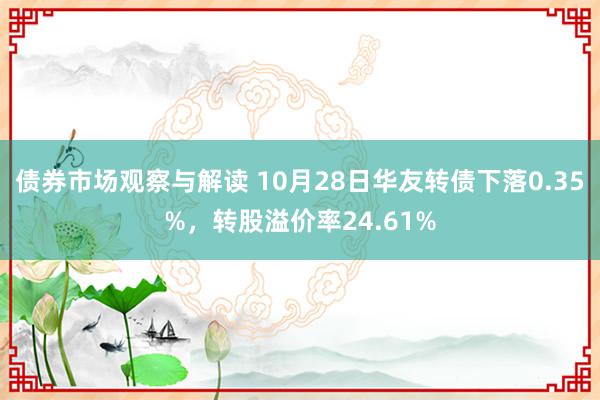 债券市场观察与解读 10月28日华友转债下落0.35%，转股溢价率24.61%