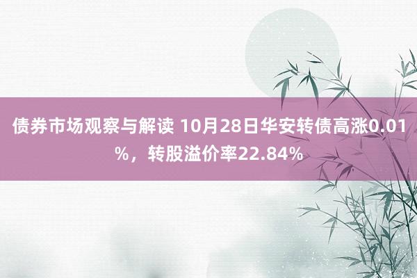 债券市场观察与解读 10月28日华安转债高涨0.01%，转股溢价率22.84%