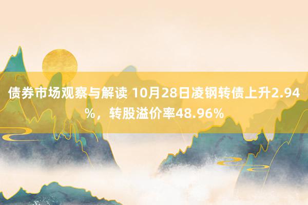 债券市场观察与解读 10月28日凌钢转债上升2.94%，转股溢价率48.96%