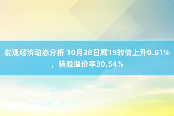 宏观经济动态分析 10月28日鹰19转债上升0.61%，转股溢价率30.54%