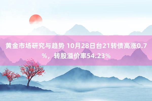 黄金市场研究与趋势 10月28日台21转债高涨0.7%，转股溢价率54.23%