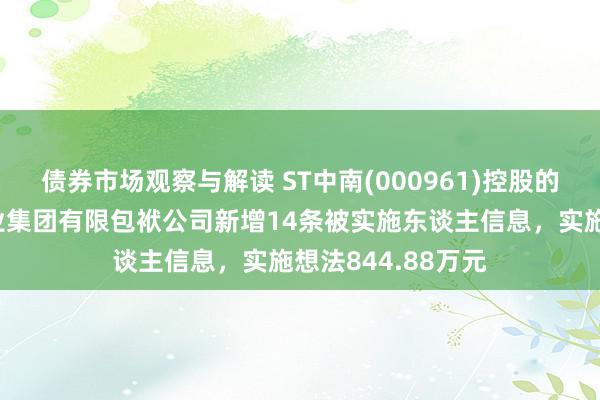 债券市场观察与解读 ST中南(000961)控股的江苏中南建筑产业集团有限包袱公司新增14条被实施东谈主信息，实施想法844.88万元