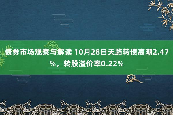 债券市场观察与解读 10月28日天路转债高潮2.47%，转股溢价率0.22%