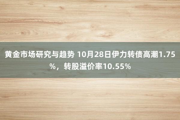 黄金市场研究与趋势 10月28日伊力转债高潮1.75%，转股溢价率10.55%