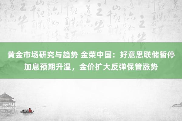 黄金市场研究与趋势 金荣中国：好意思联储暂停加息预期升温，金价扩大反弹保管涨势