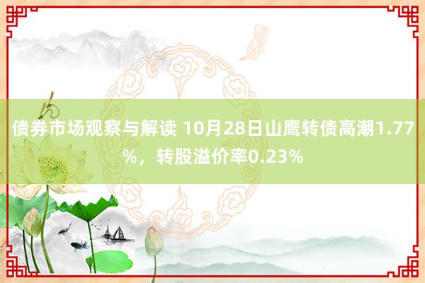 债券市场观察与解读 10月28日山鹰转债高潮1.77%，转股溢价率0.23%