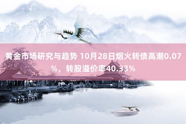 黄金市场研究与趋势 10月28日烟火转债高潮0.07%，转股溢价率40.33%