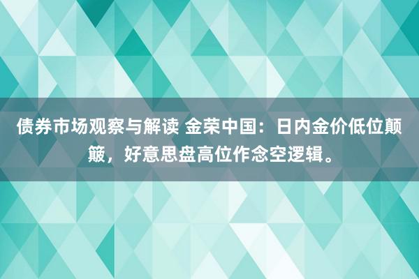 债券市场观察与解读 金荣中国：日内金价低位颠簸，好意思盘高位作念空逻辑。