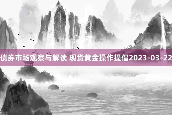 债券市场观察与解读 现货黄金操作提倡2023-03-22